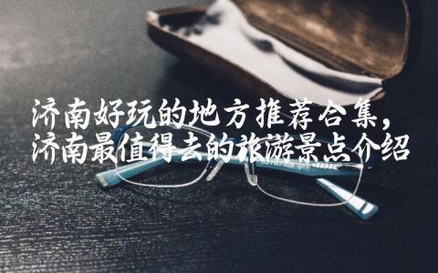 济南好玩的地方推荐合集 济南最值得去的旅游景点介绍