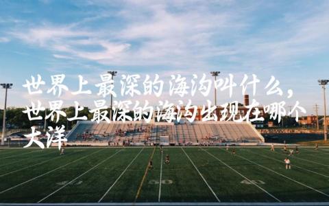 世界上最深的海沟叫什么 世界上最深的海沟出现在哪个大洋