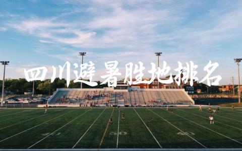 四川避暑胜地排名前十 四川夏季最适合避暑的地方