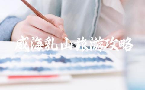 威海乳山旅游攻略完整指南 山东威海乳山旅游攻略推荐